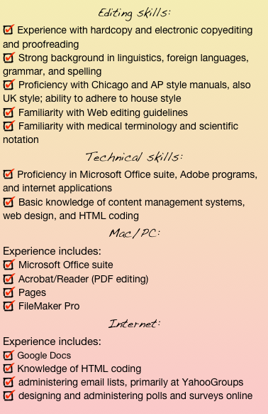Editing skills: 
 Experience with hardcopy and electronic copyediting and proofreading 
 Strong background in linguistics, foreign languages, grammar, and spelling 
 Proficiency with Chicago and AP style manuals, also UK style; ability to adhere to house style 
 Familiarity with Web editing guidelines 
 Familiarity with medical terminology and scientific notationTechnical skills: 
 Proficiency in Microsoft Office suite, Adobe programs, and internet applications 
 Basic knowledge of content management systems, web design, and HTML codingMac/PC: 
Experience includes:
 Microsoft Office suite 
 Acrobat/Reader (PDF editing)
 Pages 
 FileMaker Pro  Internet: 
Experience includes:
 Google Docs 
 Knowledge of HTML coding
 administering email lists, primarily at YahooGroups
 designing and administering polls and surveys online 